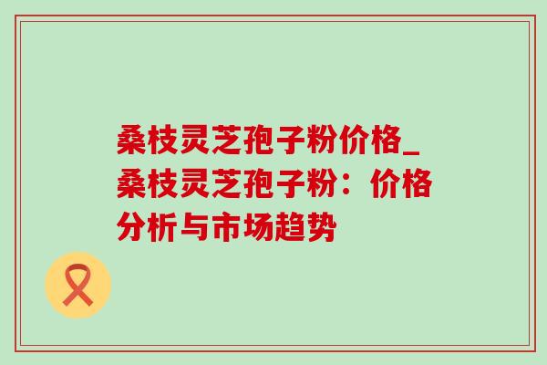 桑枝灵芝孢子粉价格_桑枝灵芝孢子粉:价格分析与市场趋势 桑枝灵芝孢子粉价格_桑枝灵芝孢子粉:价格分析与市场趋势