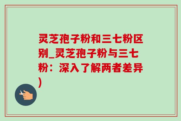 灵芝孢子粉和三七粉区别_灵芝孢子粉与三七粉:深入了解两者差异) 灵芝孢子粉和三七粉区别_灵芝孢子粉与三七粉:深入了解两者差异)