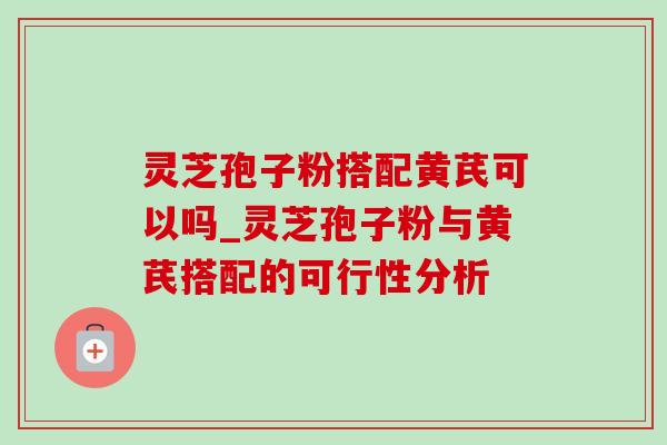 灵芝孢子粉搭配黄芪可以吗_灵芝孢子粉与黄芪搭配的可行性分析