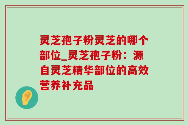 灵芝孢子粉灵芝的哪个部位_灵芝孢子粉:源自灵芝精华部位的高效营养补充品 灵芝孢子粉灵芝的哪个部位_灵芝孢子粉:源自灵芝精华部位的高效营养补充品