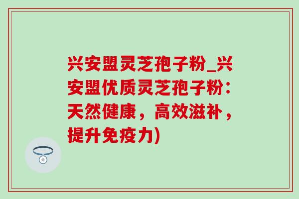 兴安盟灵芝孢子粉_兴安盟优质灵芝孢子粉:天然健康,高效滋补,提升免疫力) 兴安盟灵芝孢子粉_兴安盟优质灵芝孢子粉:天然健康,高效滋补,提升免疫力)