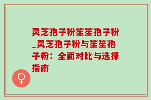 灵芝孢子粉笙笙孢子粉_灵芝孢子粉与笙笙孢子粉:全面对比与选择指南 灵芝孢子粉笙笙孢子粉_灵芝孢子粉与笙笙孢子粉:全面对比与选择指南