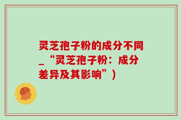灵芝孢子粉的成分不同_“灵芝孢子粉:成分差异及其影响”) 灵芝孢子粉的成分不同_“灵芝孢子粉:成分差异及其影响”)