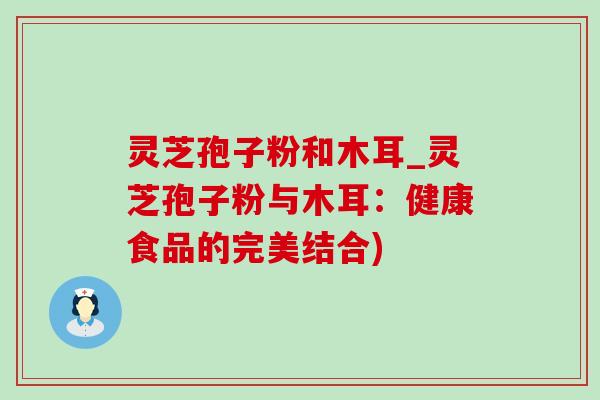 灵芝孢子粉和木耳_灵芝孢子粉与木耳:健康食品的完美结合) 灵芝孢子粉和木耳_灵芝孢子粉与木耳:健康食品的完美结合)