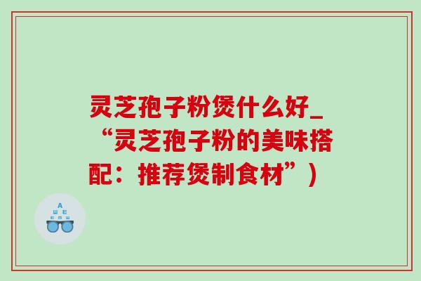 灵芝孢子粉煲什么好_“灵芝孢子粉的美味搭配:推荐煲制食材”) 灵芝孢子粉煲什么好_“灵芝孢子粉的美味搭配:推荐煲制食材”)