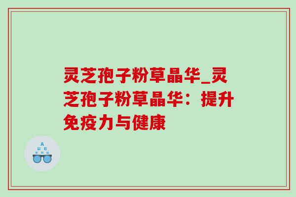 灵芝孢子粉草晶华_灵芝孢子粉草晶华:提升免疫力与健康 灵芝孢子粉草晶华_灵芝孢子粉草晶华:提升免疫力与健康