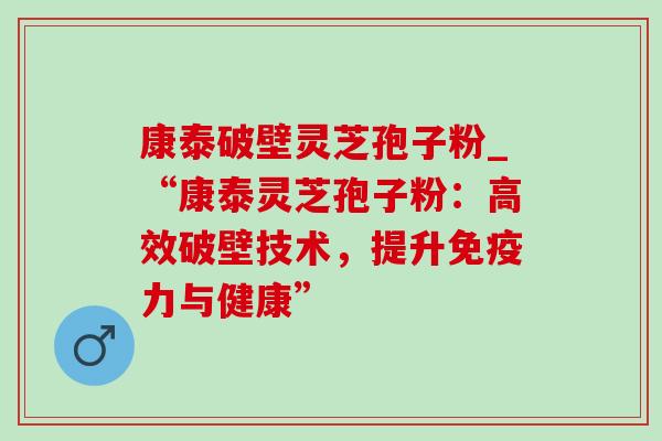 康泰破壁灵芝孢子粉_“康泰灵芝孢子粉:高效破壁技术,提升免疫力与健康” 康泰破壁灵芝孢子粉_“康泰灵芝孢子粉:高效破壁技术,提升免疫力与健康”