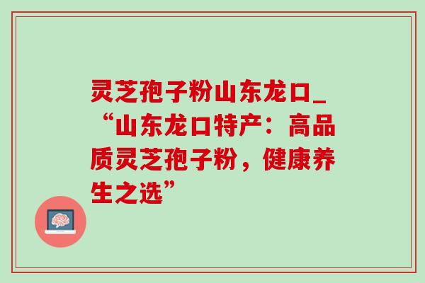 灵芝孢子粉山东龙口_“山东龙口特产:高品质灵芝孢子粉,健康养生之选” 灵芝孢子粉山东龙口_“山东龙口特产:高品质灵芝孢子粉,健康养生之选”