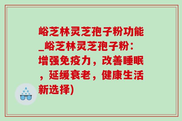 峪芝林灵芝孢子粉功能_峪芝林灵芝孢子粉:增强免疫力,改善,延缓,健康生活新选择) 峪芝林灵芝孢子粉功能_峪芝林灵芝孢子粉:增强免疫力,改善,延缓,健康生活新选择)