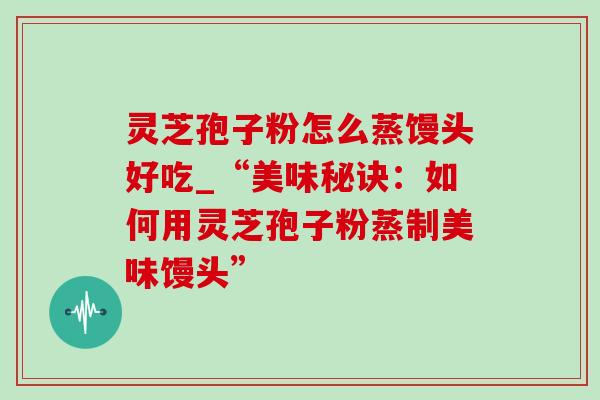 灵芝孢子粉怎么蒸馒头好吃_“美味秘诀:如何用灵芝孢子粉蒸制美味馒头” 灵芝孢子粉怎么蒸馒头好吃_“美味秘诀:如何用灵芝孢子粉蒸制美味馒头”