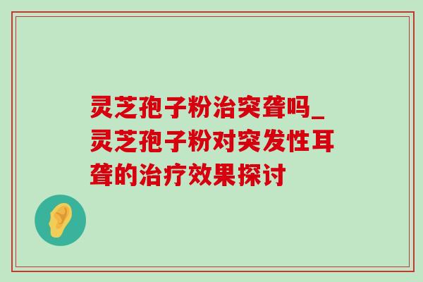 灵芝孢子粉突聋吗_灵芝孢子粉对突发性耳聋的效果探讨