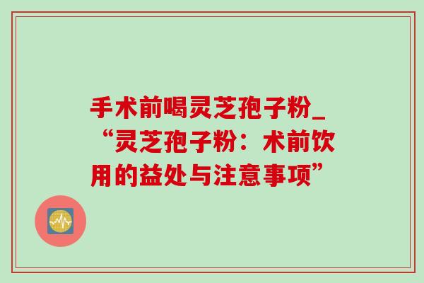 手术前喝灵芝孢子粉_“灵芝孢子粉：术前饮用的益处与注意事项”