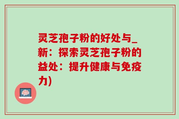 灵芝孢子粉的好处与_新:探索灵芝孢子粉的益处:提升健康与免疫力) 灵芝孢子粉的好处与_新:探索灵芝孢子粉的益处:提升健康与免疫力)