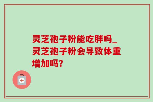 灵芝孢子粉能吃胖吗_灵芝孢子粉会导致体重增加吗? 灵芝孢子粉能吃胖吗_灵芝孢子粉会导致体重增加吗?