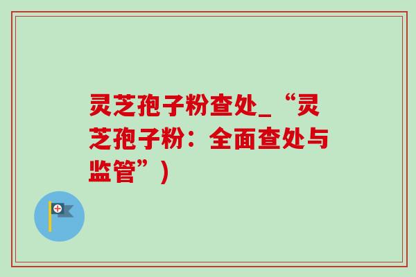 灵芝孢子粉查处_“灵芝孢子粉:全面查处与监管”) 灵芝孢子粉查处_“灵芝孢子粉:全面查处与监管”)