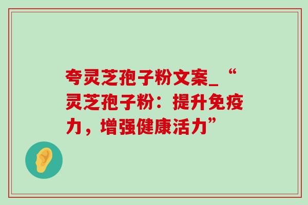 夸灵芝孢子粉文案_“灵芝孢子粉:提升免疫力,增强健康活力” 夸灵芝孢子粉文案_“灵芝孢子粉:提升免疫力,增强健康活力”