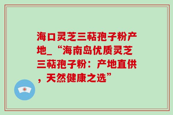 海口灵芝三萜孢子粉产地_“海南岛优质灵芝三萜孢子粉:产地直供,天然健康之选” 海口灵芝三萜孢子粉产地_“海南岛优质灵芝三萜孢子粉:产地直供,天然健康之选”