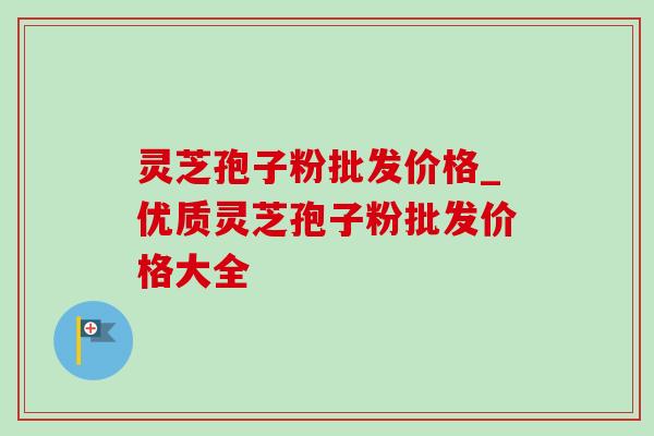 灵芝孢子粉批发价格_优质灵芝孢子粉批发价格大全 灵芝孢子粉批发价格_优质灵芝孢子粉批发价格大全