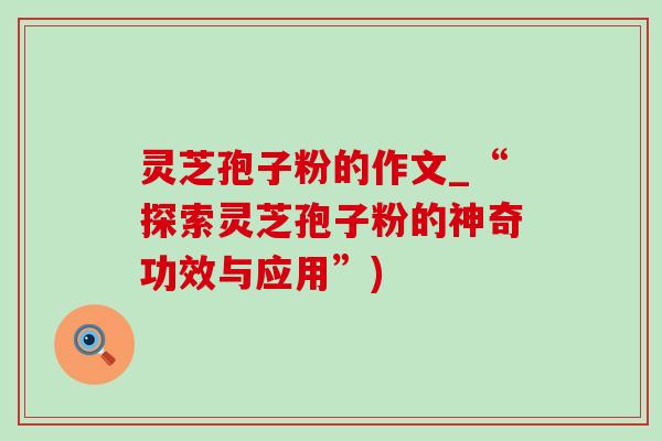 灵芝孢子粉的作文_“探索灵芝孢子粉的神奇功效与应用”)