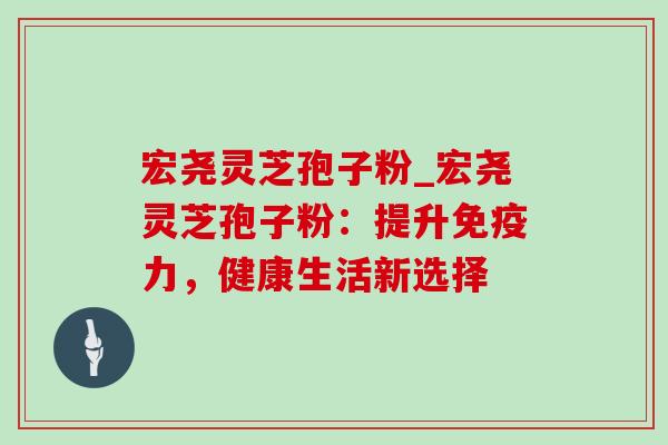 宏尧灵芝孢子粉_宏尧灵芝孢子粉:提升免疫力,健康生活新选择 宏尧灵芝孢子粉_宏尧灵芝孢子粉:提升免疫力,健康生活新选择
