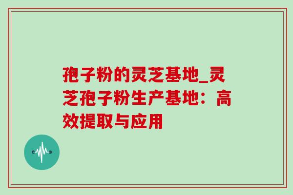 孢子粉的灵芝基地_灵芝孢子粉生产基地:高效提取与应用 孢子粉的灵芝基地_灵芝孢子粉生产基地:高效提取与应用