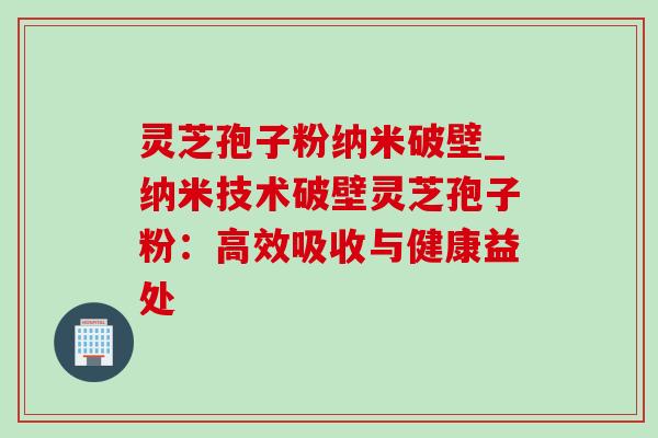 灵芝孢子粉纳米破壁_纳米技术破壁灵芝孢子粉:高效吸收与健康益处 灵芝孢子粉纳米破壁_纳米技术破壁灵芝孢子粉:高效吸收与健康益处