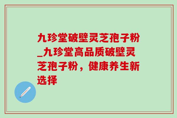 九珍堂破壁灵芝孢子粉_九珍堂高品质破壁灵芝孢子粉,健康养生新选择 九珍堂破壁灵芝孢子粉_九珍堂高品质破壁灵芝孢子粉,健康养生新选择