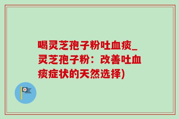 喝灵芝孢子粉吐痰_灵芝孢子粉:改善吐痰症状的天然选择) 喝灵芝孢子粉吐痰_灵芝孢子粉:改善吐痰症状的天然选择)