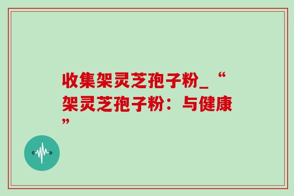 收集架灵芝孢子粉_“架灵芝孢子粉:与健康” 收集架灵芝孢子粉_“架灵芝孢子粉:与健康”