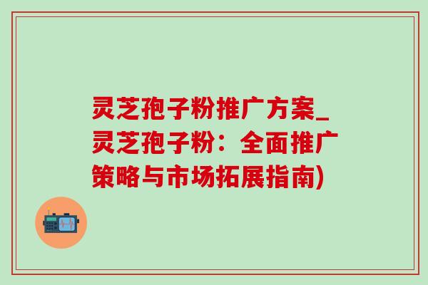 灵芝孢子粉推广方案_灵芝孢子粉:全面推广策略与市场拓展指南) 灵芝孢子粉推广方案_灵芝孢子粉:全面推广策略与市场拓展指南)
