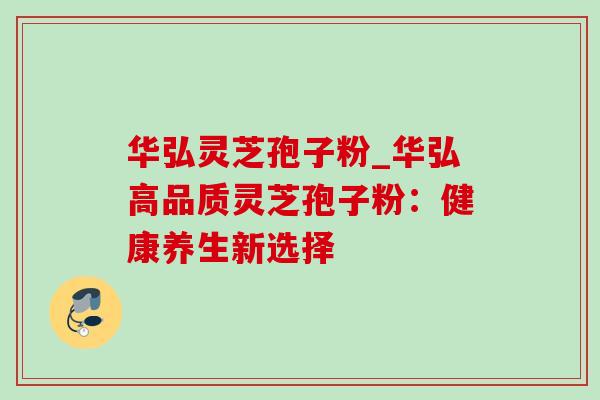 华弘灵芝孢子粉_华弘高品质灵芝孢子粉:健康养生新选择 华弘灵芝孢子粉_华弘高品质灵芝孢子粉:健康养生新选择
