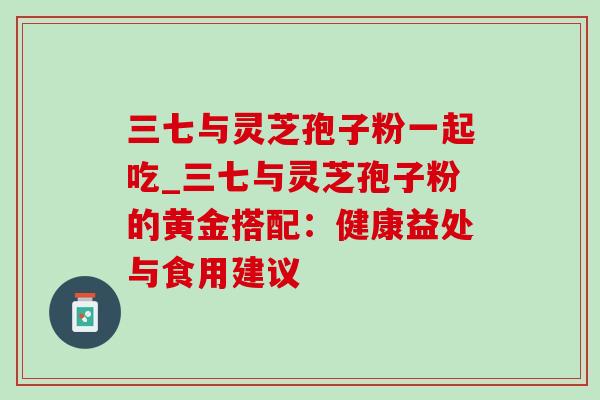 三七与灵芝孢子粉一起吃_三七与灵芝孢子粉的黄金搭配:健康益处与食用建议 三七与灵芝孢子粉一起吃_三七与灵芝孢子粉的黄金搭配:健康益处与食用建议