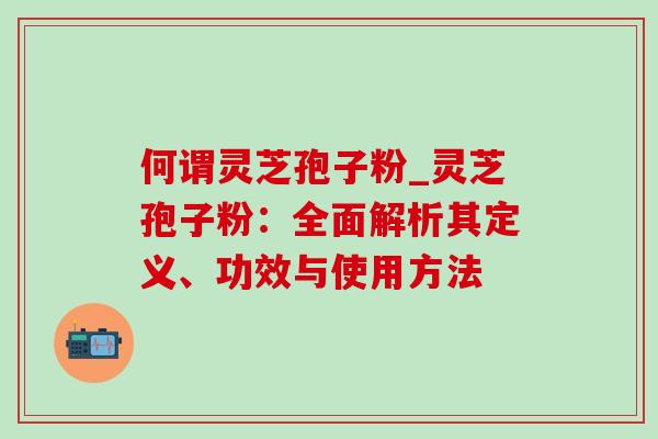 何谓灵芝孢子粉_灵芝孢子粉:全面解析其定义、功效与使用方法 何谓灵芝孢子粉_灵芝孢子粉:全面解析其定义、功效与使用方法