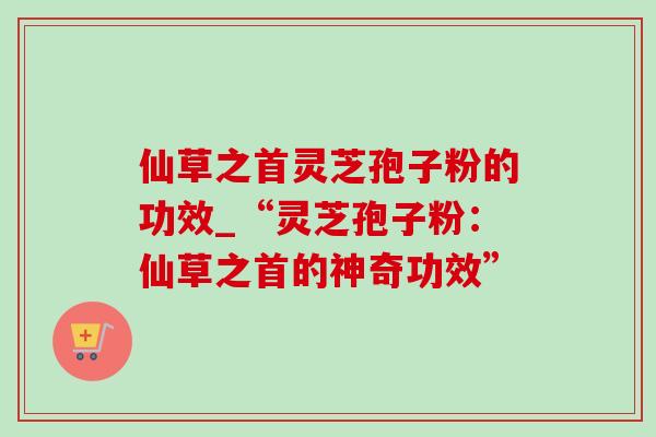 仙草之首灵芝孢子粉的功效_“灵芝孢子粉：仙草之首的神奇功效”