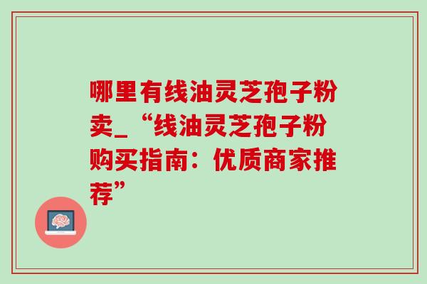 哪里有线油灵芝孢子粉卖_“线油灵芝孢子粉购买指南:优质商家推荐” 哪里有线油灵芝孢子粉卖_“线油灵芝孢子粉购买指南:优质商家推荐”