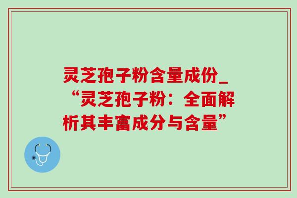 灵芝孢子粉含量成份_“灵芝孢子粉:全面解析其丰富成分与含量” 灵芝孢子粉含量成份_“灵芝孢子粉:全面解析其丰富成分与含量”