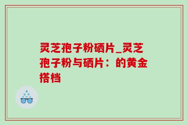 灵芝孢子粉硒片_灵芝孢子粉与硒片:的黄金搭档 灵芝孢子粉硒片_灵芝孢子粉与硒片:的黄金搭档