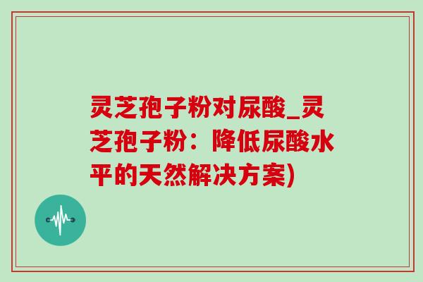 灵芝孢子粉对尿酸_灵芝孢子粉:降低尿酸水平的天然解决方案) 灵芝孢子粉对尿酸_灵芝孢子粉:降低尿酸水平的天然解决方案)