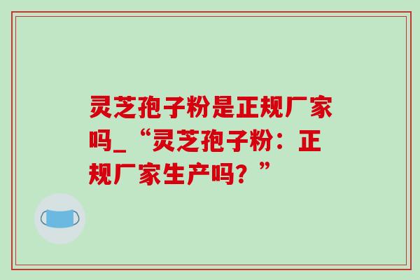 灵芝孢子粉是正规厂家吗_“灵芝孢子粉:正规厂家生产吗?” 灵芝孢子粉是正规厂家吗_“灵芝孢子粉:正规厂家生产吗?”