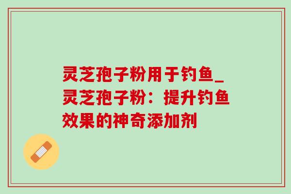 灵芝孢子粉用于钓鱼_灵芝孢子粉:提升钓鱼效果的神奇添加剂 灵芝孢子粉用于钓鱼_灵芝孢子粉:提升钓鱼效果的神奇添加剂