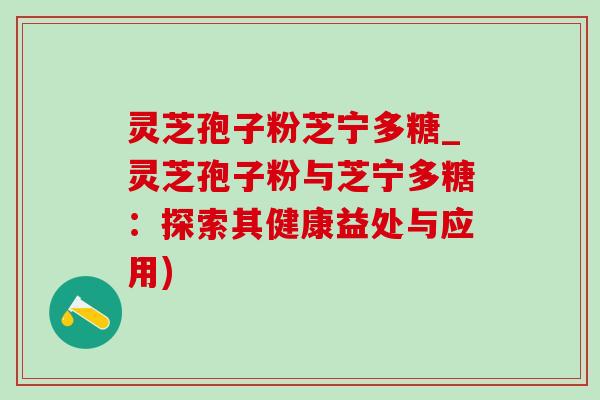 灵芝孢子粉芝宁多糖_灵芝孢子粉与芝宁多糖：探索其健康益处与应用)