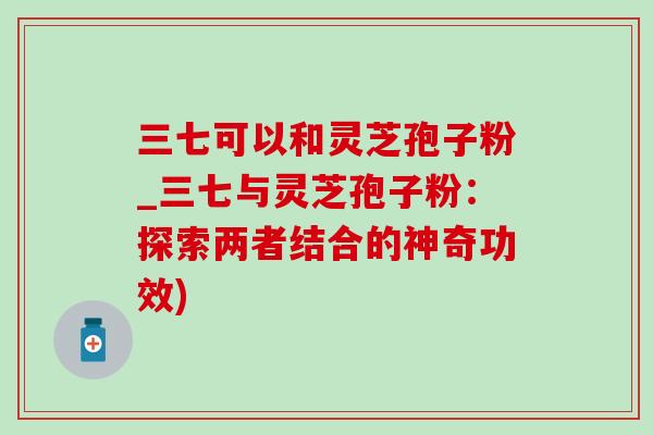 三七可以和灵芝孢子粉_三七与灵芝孢子粉:探索两者结合的神奇功效) 三七可以和灵芝孢子粉_三七与灵芝孢子粉:探索两者结合的神奇功效)