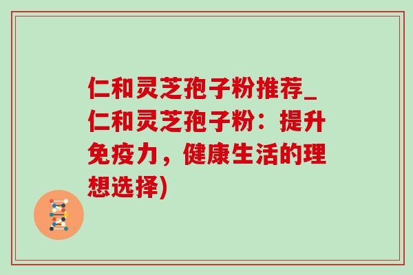仁和灵芝孢子粉推荐_仁和灵芝孢子粉：提升免疫力，健康生活的理想选择)