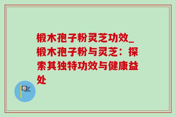 椴木孢子粉灵芝功效_椴木孢子粉与灵芝:探索其独特功效与健康益处 椴木孢子粉灵芝功效_椴木孢子粉与灵芝:探索其独特功效与健康益处