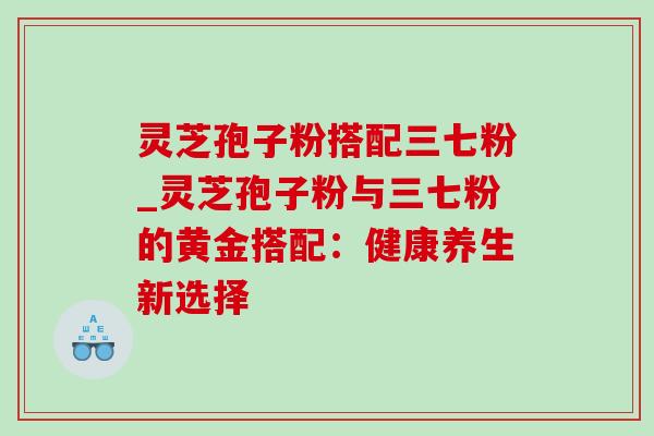 灵芝孢子粉搭配三七粉_灵芝孢子粉与三七粉的黄金搭配:健康养生新选择 灵芝孢子粉搭配三七粉_灵芝孢子粉与三七粉的黄金搭配:健康养生新选择