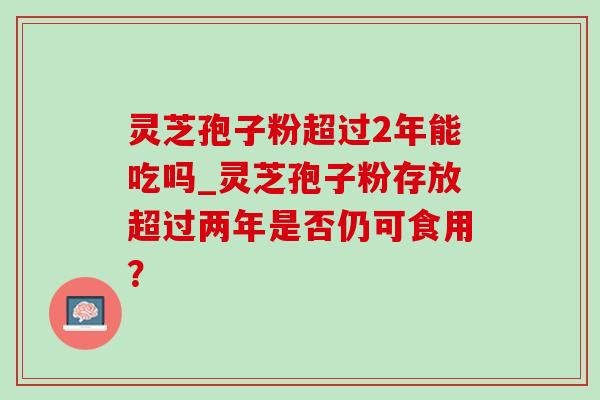 灵芝孢子粉超过2年能吃吗_灵芝孢子粉存放超过两年是否仍可食用? 灵芝孢子粉超过2年能吃吗_灵芝孢子粉存放超过两年是否仍可食用?