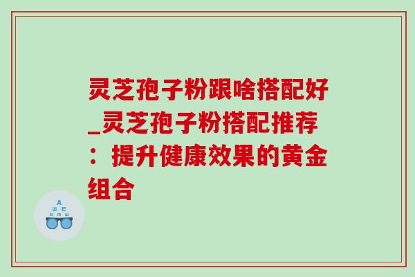 灵芝孢子粉跟啥搭配好_灵芝孢子粉搭配推荐:提升健康效果的黄金组合 灵芝孢子粉跟啥搭配好_灵芝孢子粉搭配推荐:提升健康效果的黄金组合