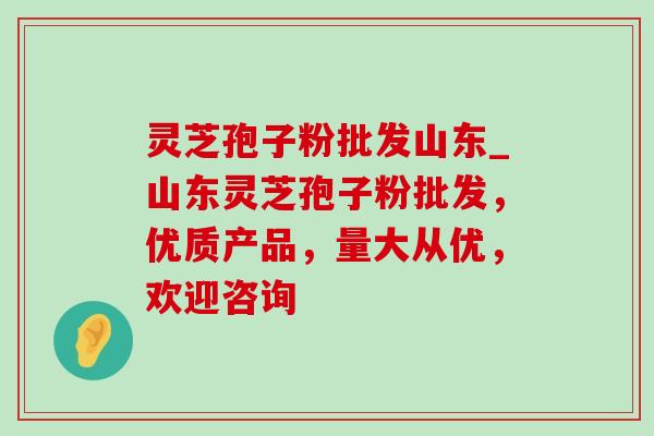 灵芝孢子粉批发山东_山东灵芝孢子粉批发,优质产品,量大从优,欢迎咨询 灵芝孢子粉批发山东_山东灵芝孢子粉批发,优质产品,量大从优,欢迎咨询