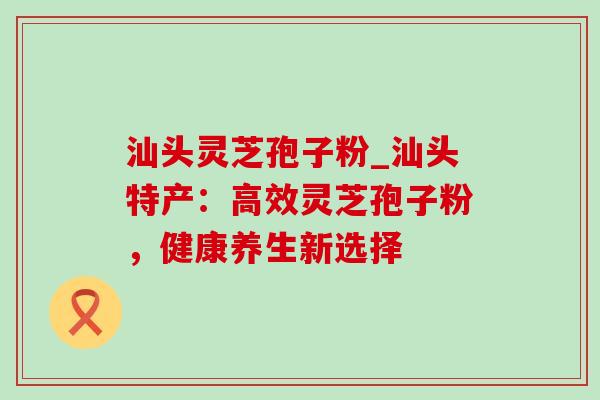 汕头灵芝孢子粉_汕头特产：高效灵芝孢子粉，健康养生新选择