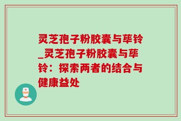 灵芝孢子粉胶囊与荜铃_灵芝孢子粉胶囊与荜铃：探索两者的结合与健康益处